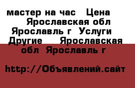 мастер на час › Цена ­ 200 - Ярославская обл., Ярославль г. Услуги » Другие   . Ярославская обл.,Ярославль г.